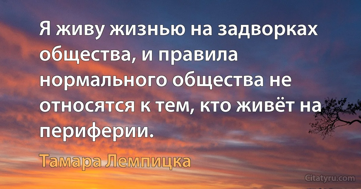 Я живу жизнью на задворках общества, и правила нормального общества не относятся к тем, кто живёт на периферии. (Тамара Лемпицка)