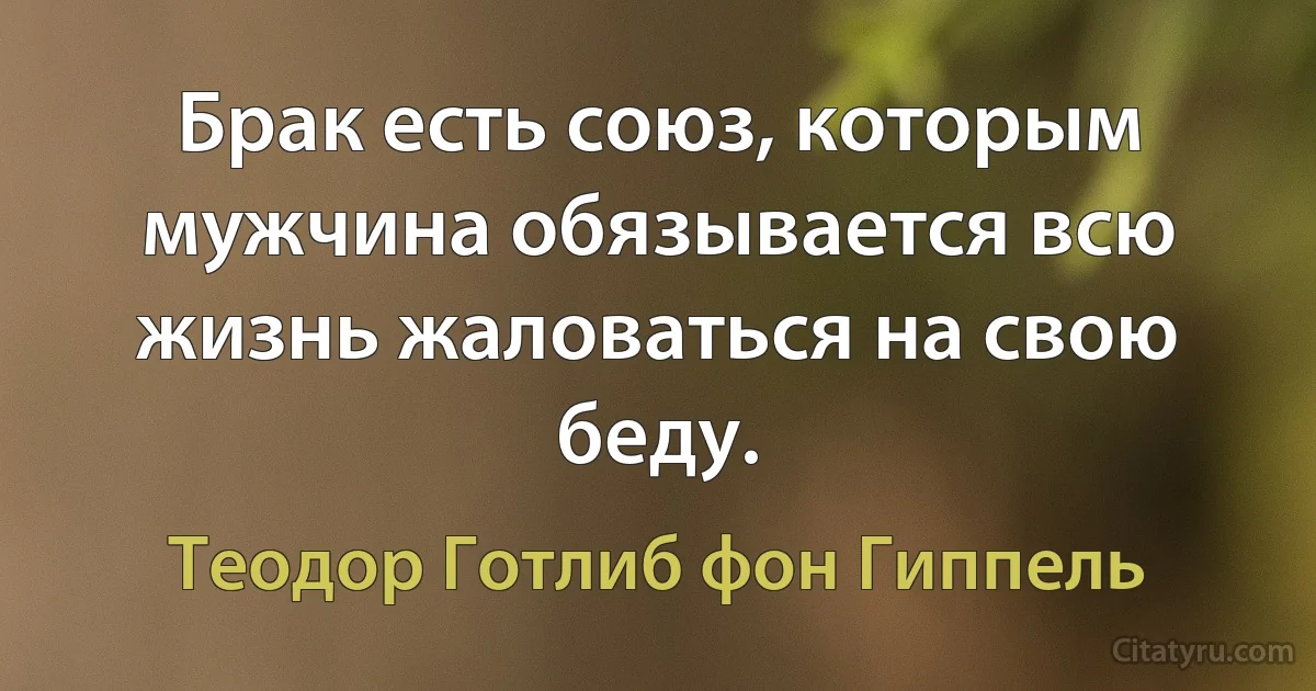 Брак есть союз, которым мужчина обязывается всю жизнь жаловаться на свою беду. (Теодор Готлиб фон Гиппель)