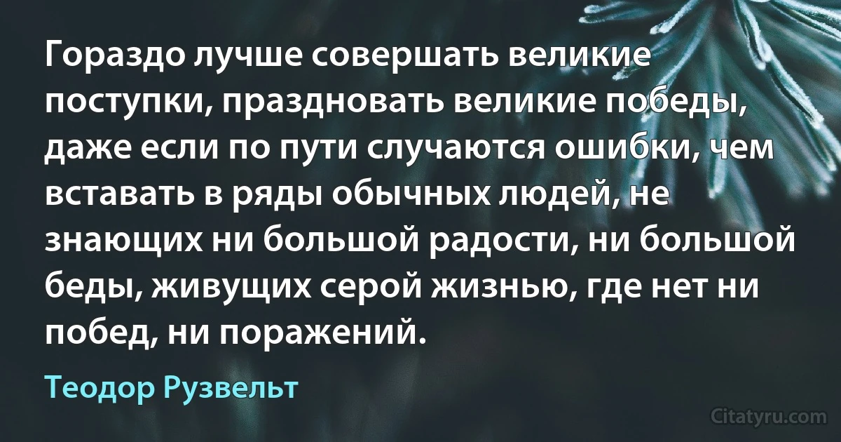 Гораздо лучше совершать великие поступки, праздновать великие победы, даже если по пути случаются ошибки, чем вставать в ряды обычных людей, не знающих ни большой радости, ни большой беды, живущих серой жизнью, где нет ни побед, ни поражений. (Теодор Рузвельт)