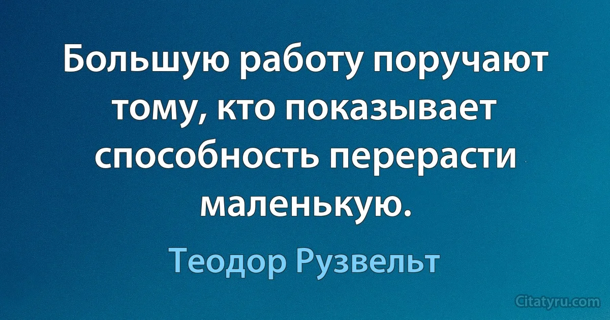 Большую работу поручают тому, кто показывает способность перерасти маленькую. (Теодор Рузвельт)