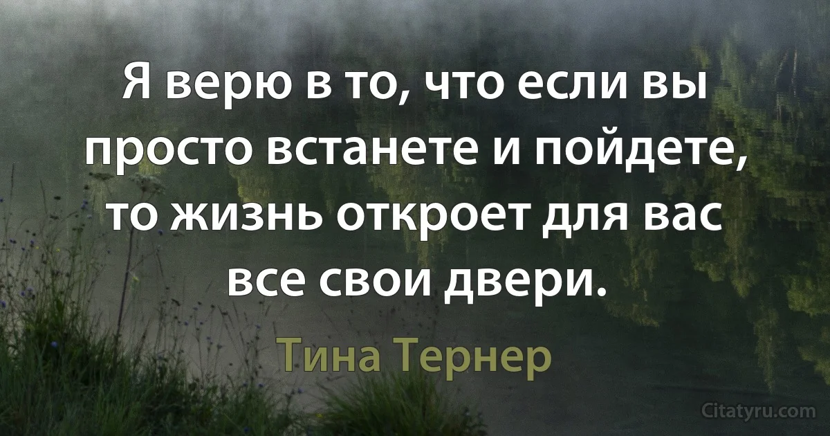 Я верю в то, что если вы просто встанете и пойдете, то жизнь откроет для вас все свои двери. (Тина Тернер)