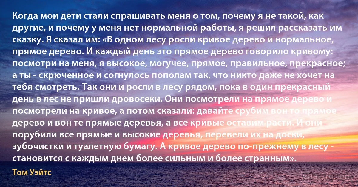 Когда мои дети стали спрашивать меня о том, почему я не такой, как другие, и почему у меня нет нормальной работы, я решил рассказать им сказку. Я сказал им: «В одном лесу росли кривое дерево и нормальное, прямое дерево. И каждый день это прямое дерево говорило кривому: посмотри на меня, я высокое, могучее, прямое, правильное, прекрасное; а ты - скрюченное и согнулось пополам так, что никто даже не хочет на тебя смотреть. Так они и росли в лесу рядом, пока в один прекрасный день в лес не пришли дровосеки. Они посмотрели на прямое дерево и посмотрели на кривое, а потом сказали: давайте срубим вон то прямое дерево и вон те прямые деревья, а все кривые оставим расти. И они порубили все прямые и высокие деревья, перевели их на доски, зубочистки и туалетную бумагу. А кривое дерево по-прежнему в лесу - становится с каждым днем более сильным и более странным». (Том Уэйтс)