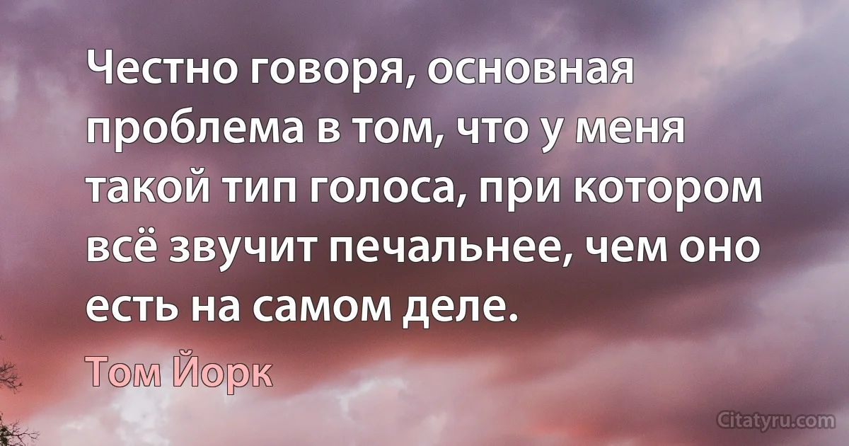 Честно говоря, основная проблема в том, что у меня такой тип голоса, при котором всё звучит печальнее, чем оно есть на самом деле. (Том Йорк)