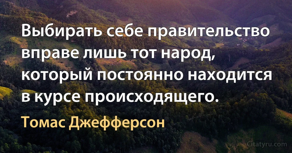 Выбирать себе правительство вправе лишь тот народ, который постоянно находится в курсе происходящего. (Томас Джефферсон)