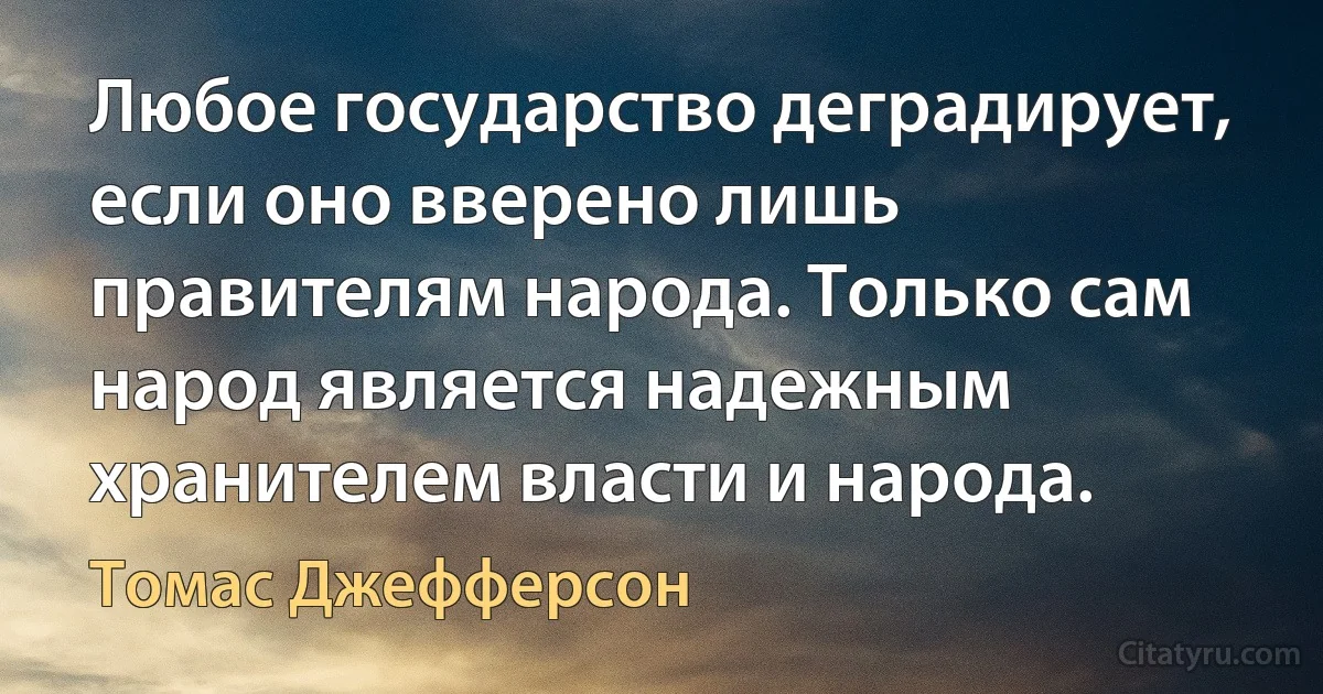 Любое государство деградирует, если оно вверено лишь правителям народа. Только сам народ является надежным хранителем власти и народа. (Томас Джефферсон)