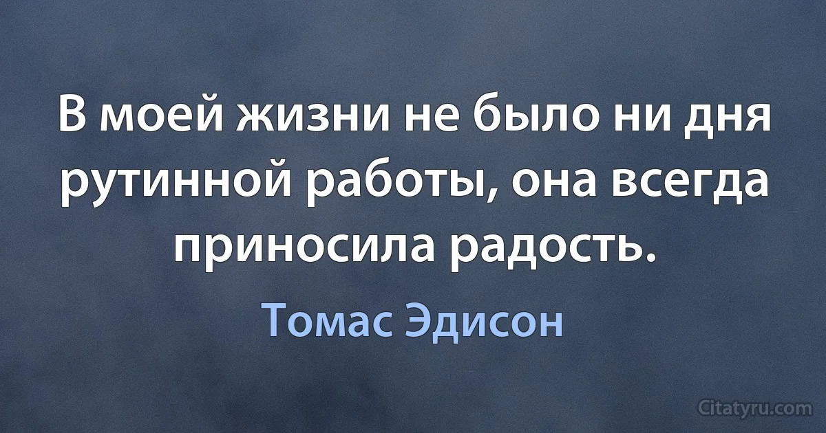 В моей жизни не было ни дня рутинной работы, она всегда приносила радость. (Томас Эдисон)