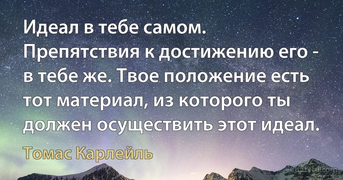 Идеал в тебе самом. Препятствия к достижению его - в тебе же. Твое положение есть тот материал, из которого ты должен осуществить этот идеал. (Томас Карлейль)