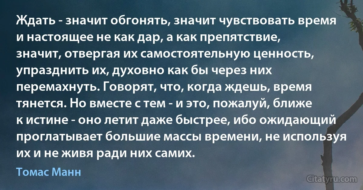 Ждать - значит обгонять, значит чувствовать время и настоящее не как дар, а как препятствие, значит, отвергая их самостоятельную ценность, упразднить их, духовно как бы через них перемахнуть. Говорят, что, когда ждешь, время тянется. Но вместе с тем - и это, пожалуй, ближе к истине - оно летит даже быстрее, ибо ожидающий проглатывает большие массы времени, не используя их и не живя ради них самих. (Томас Манн)