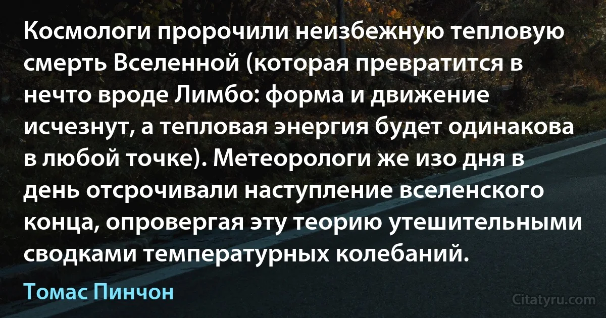 Космологи пророчили неизбежную тепловую смерть Вселенной (которая превратится в нечто вроде Лимбо: форма и движение исчезнут, а тепловая энергия будет одинакова в любой точке). Метеорологи же изо дня в день отсрочивали наступление вселенского конца, опровергая эту теорию утешительными сводками температурных колебаний. (Томас Пинчон)