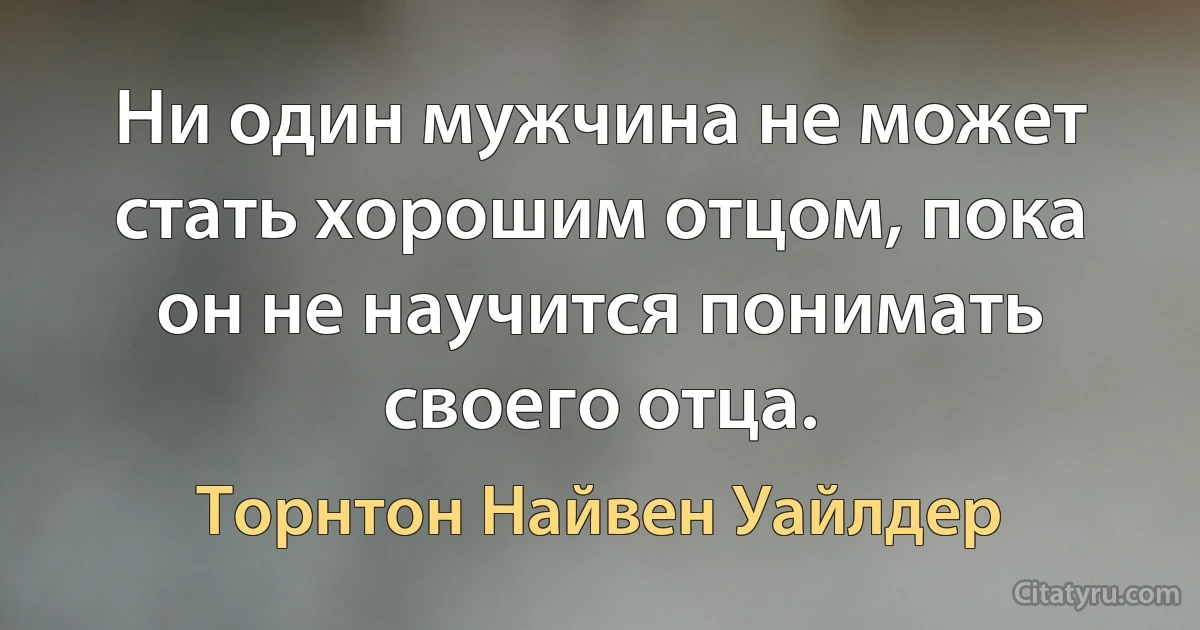 Ни один мужчина не может стать хорошим отцом, пока он не научится понимать своего отца. (Торнтон Найвен Уайлдер)