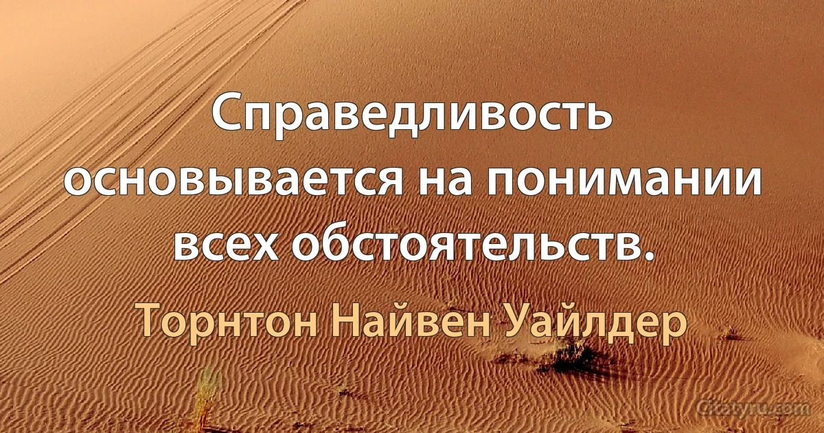 Справедливость основывается на понимании всех обстоятельств. (Торнтон Найвен Уайлдер)