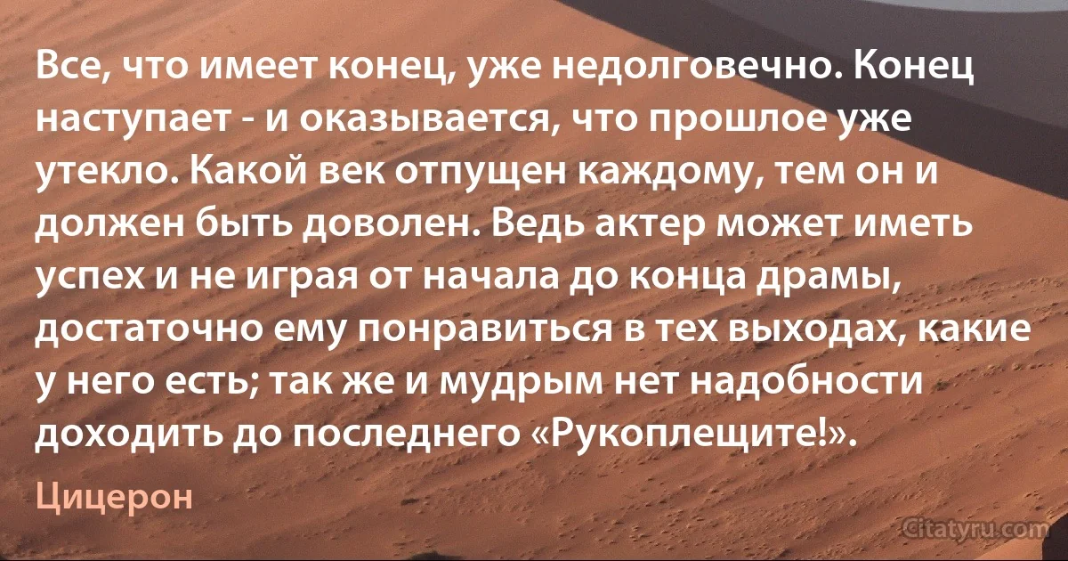 Все, что имеет конец, уже недолговечно. Конец наступает - и оказывается, что прошлое уже утекло. Какой век отпущен каждому, тем он и должен быть доволен. Ведь актер может иметь успех и не играя от начала до конца драмы, достаточно ему понравиться в тех выходах, какие у него есть; так же и мудрым нет надобности доходить до последнего «Рукоплещите!». (Цицерон)