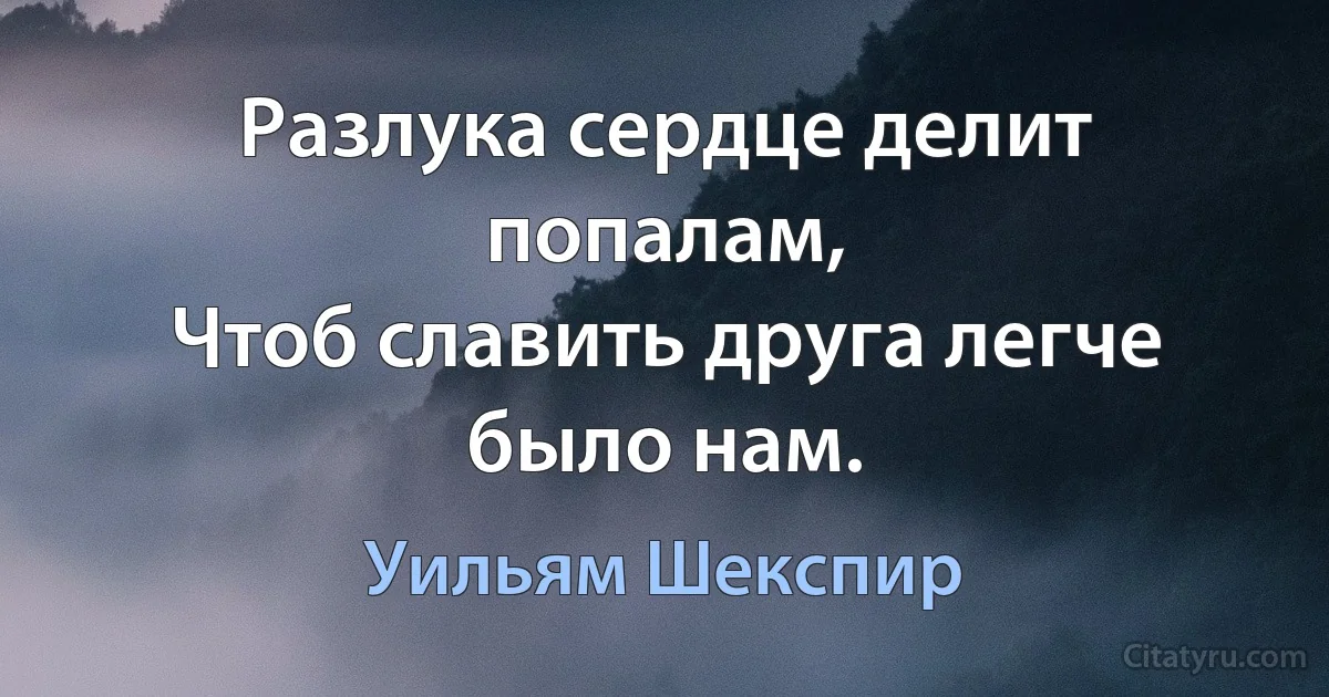 Разлука сердце делит попалам,
Чтоб славить друга легче было нам. (Уильям Шекспир)