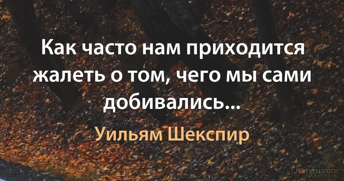 Как часто нам приходится жалеть о том, чего мы сами добивались... (Уильям Шекспир)