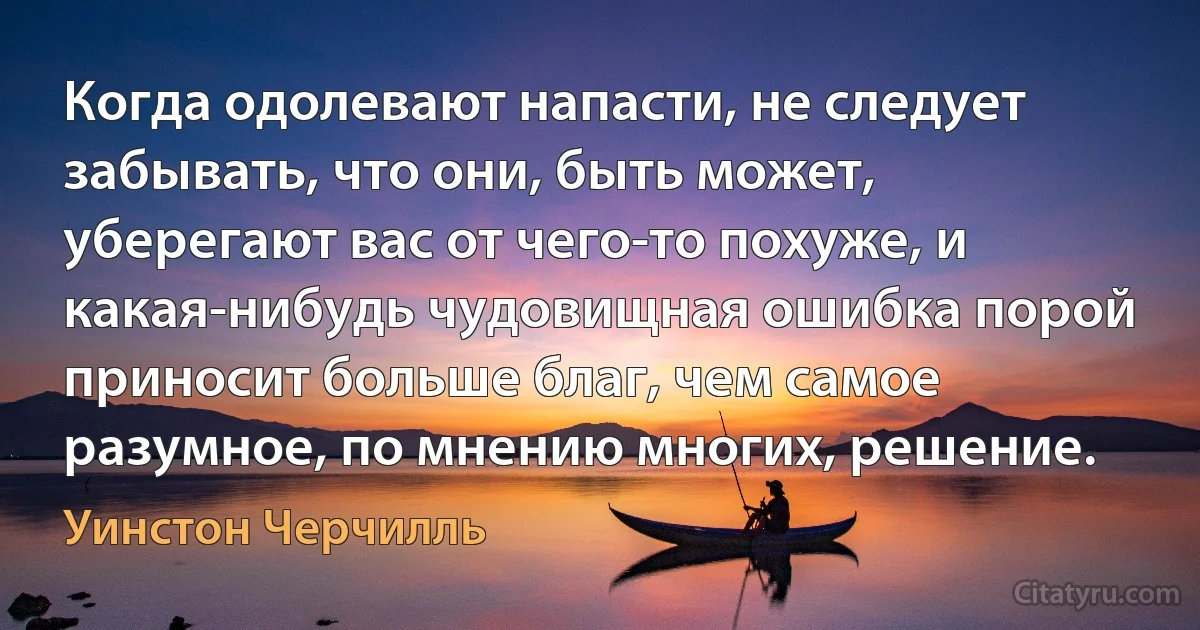 Когда одолевают напасти, не следует забывать, что они, быть может, уберегают вас от чего-то похуже, и какая-нибудь чудовищная ошибка порой приносит больше благ, чем самое разумное, по мнению многих, решение. (Уинстон Черчилль)