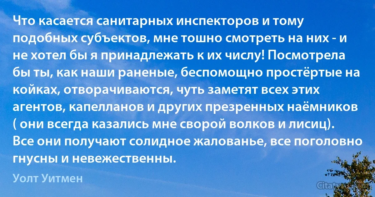 Что касается санитарных инспекторов и тому подобных субъектов, мне тошно смотреть на них - и не хотел бы я принадлежать к их числу! Посмотрела бы ты, как наши раненые, беспомощно простёртые на койках, отворачиваются, чуть заметят всех этих агентов, капелланов и других презренных наёмников ( они всегда казались мне сворой волков и лисиц). Все они получают солидное жалованье, все поголовно гнусны и невежественны. (Уолт Уитмен)