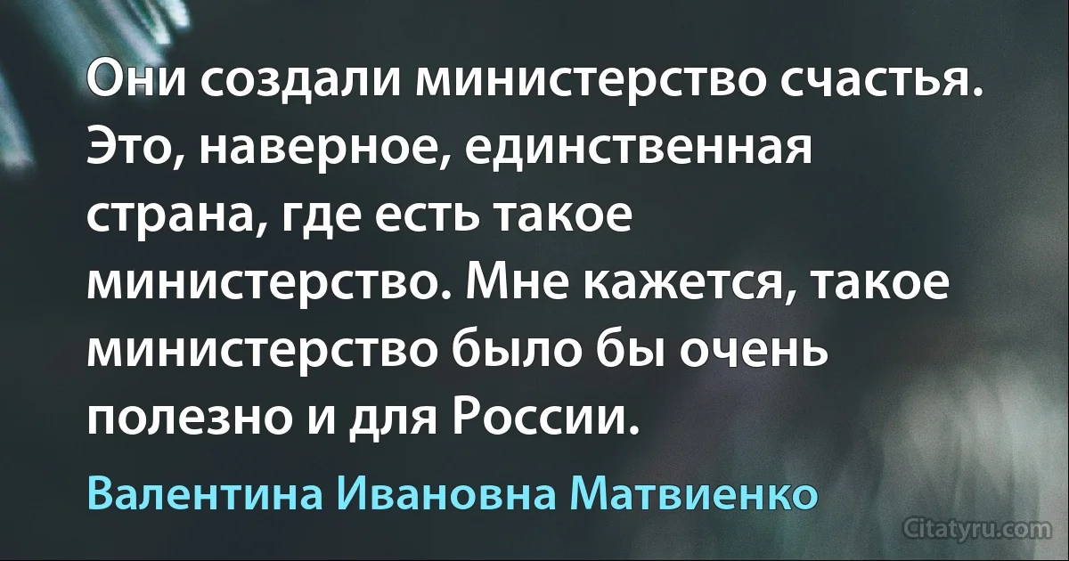 Они создали министерство счастья. Это, наверное, единственная страна, где есть такое министерство. Мне кажется, такое министерство было бы очень полезно и для России. (Валентина Ивановна Матвиенко)