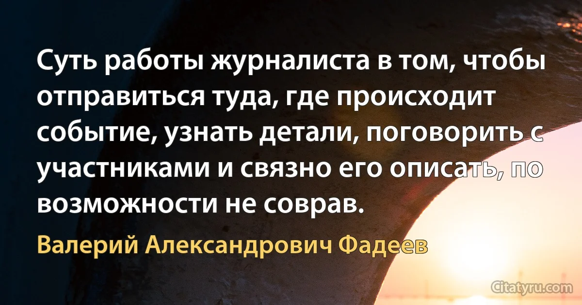 Суть работы журналиста в том, чтобы отправиться туда, где происходит событие, узнать детали, поговорить с участниками и связно его описать, по возможности не соврав. (Валерий Александрович Фадеев)