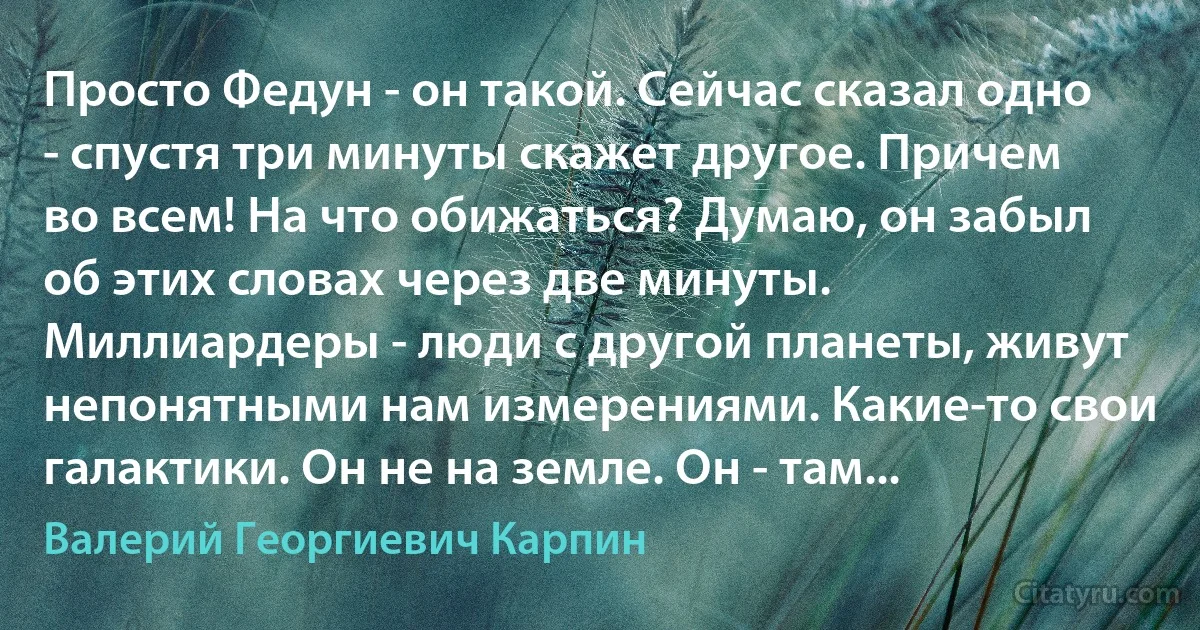 Просто Федун - он такой. Сейчас сказал одно - спустя три минуты скажет другое. Причем во всем! На что обижаться? Думаю, он забыл об этих словах через две минуты. Миллиардеры - люди с другой планеты, живут непонятными нам измерениями. Какие-то свои галактики. Он не на земле. Он - там... (Валерий Георгиевич Карпин)