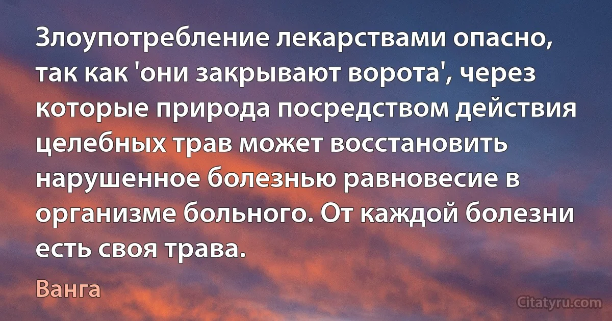 Злоупотребление лекарствами опасно, так как 'они закрывают ворота', через которые природа посредством действия целебных трав может восстановить нарушенное болезнью равновесие в организме больного. От каждой болезни есть своя трава. (Ванга)