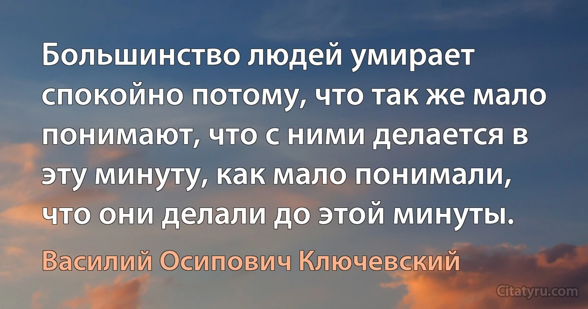 Большинство людей умирает спокойно потому, что так же мало понимают, что с ними делается в эту минуту, как мало понимали, что они делали до этой минуты. (Василий Осипович Ключевский)