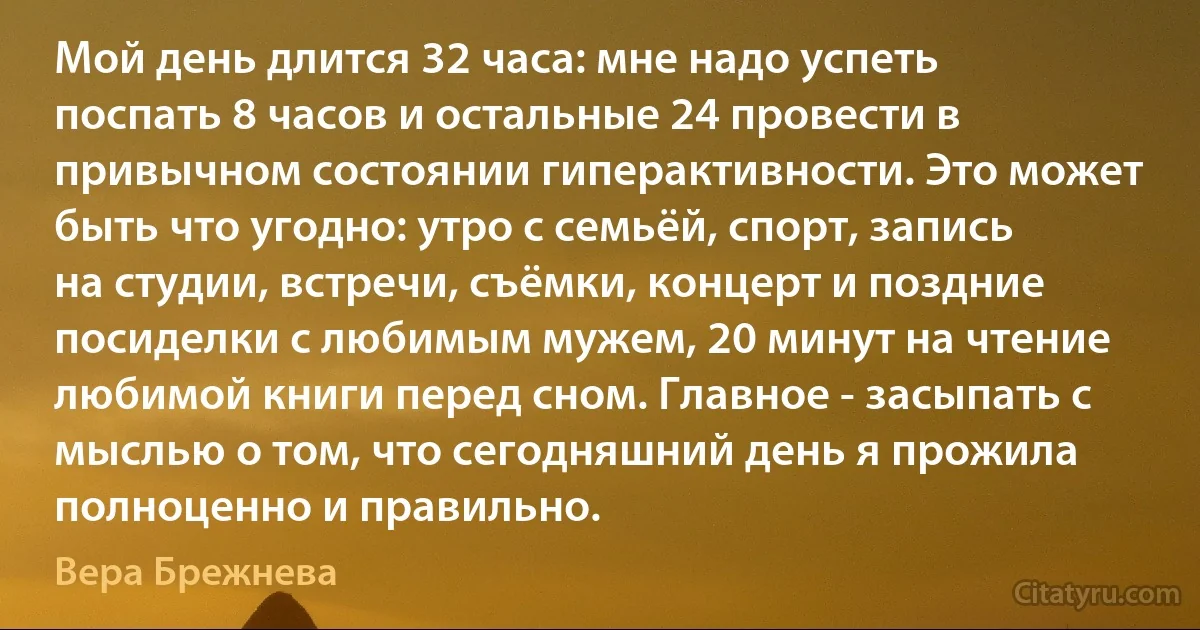 Мой день длится 32 часа: мне надо успеть поспать 8 часов и остальные 24 провести в привычном состоянии гиперактивности. Это может быть что угодно: утро с семьёй, спорт, запись на студии, встречи, съёмки, концерт и поздние посиделки с любимым мужем, 20 минут на чтение любимой книги перед сном. Главное - засыпать с мыслью о том, что сегодняшний день я прожила полноценно и правильно. (Вера Брежнева)