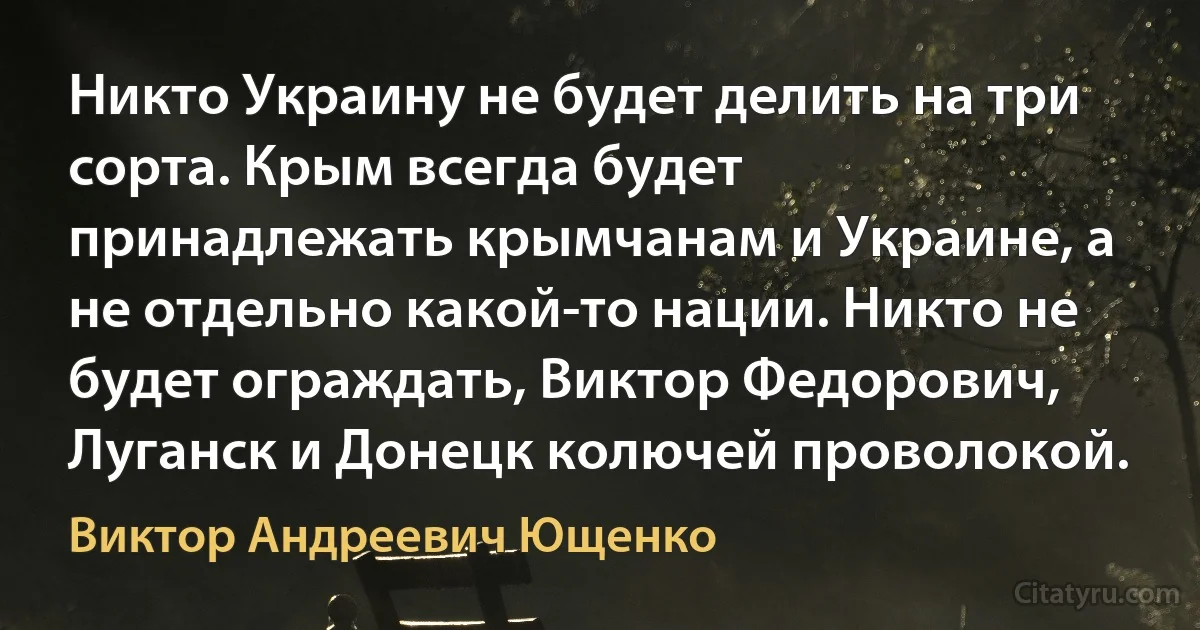 Никто Украину не будет делить на три сорта. Крым всегда будет принадлежать крымчанам и Украине, а не отдельно какой-то нации. Никто не будет ограждать, Виктор Федорович, Луганск и Донецк колючей проволокой. (Виктор Андреевич Ющенко)