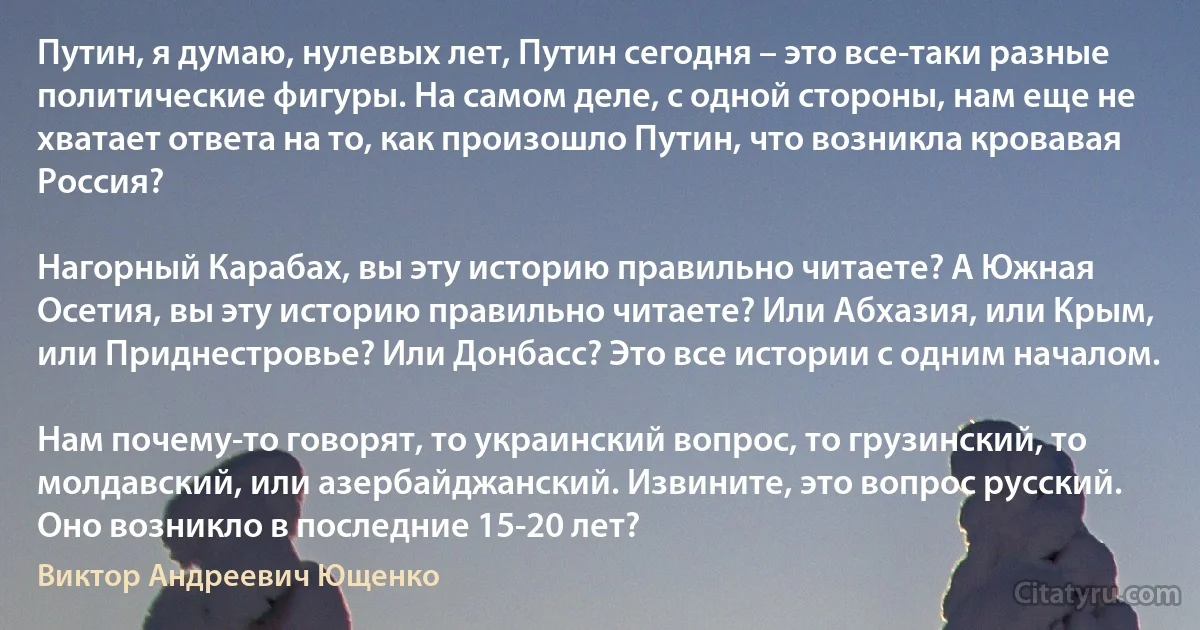 Путин, я думаю, нулевых лет, Путин сегодня – это все-таки разные политические фигуры. На самом деле, с одной стороны, нам еще не хватает ответа на то, как произошло Путин, что возникла кровавая Россия?

Нагорный Карабах, вы эту историю правильно читаете? А Южная Осетия, вы эту историю правильно читаете? Или Абхазия, или Крым, или Приднестровье? Или Донбасс? Это все истории с одним началом.

Нам почему-то говорят, то украинский вопрос, то грузинский, то молдавский, или азербайджанский. Извините, это вопрос русский. Оно возникло в последние 15-20 лет? (Виктор Андреевич Ющенко)