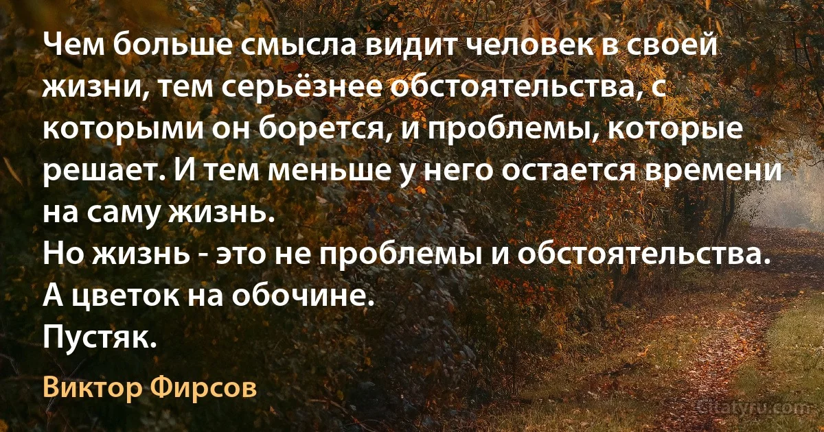 Чем больше смысла видит человек в своей жизни, тем серьёзнее обстоятельства, с которыми он борется, и проблемы, которые решает. И тем меньше у него остается времени на саму жизнь.
Но жизнь - это не проблемы и обстоятельства.
А цветок на обочине.
Пустяк. (Виктор Фирсов)