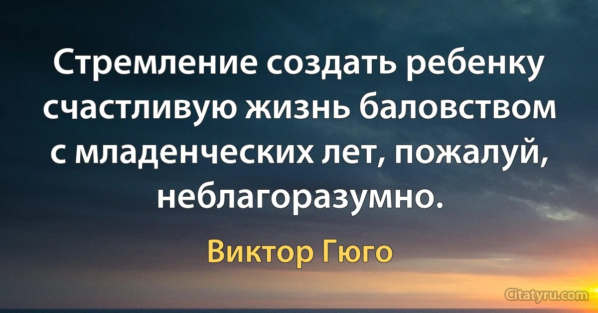 Стремление создать ребенку счастливую жизнь баловством с младенческих лет, пожалуй, неблагоразумно. (Виктор Гюго)