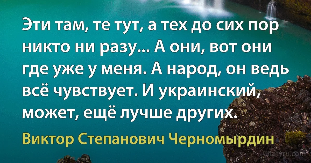 Эти там, те тут, а тех до сих пор никто ни разу... А они, вот они где уже у меня. А народ, он ведь всё чувствует. И украинский, может, ещё лучше других. (Виктор Степанович Черномырдин)