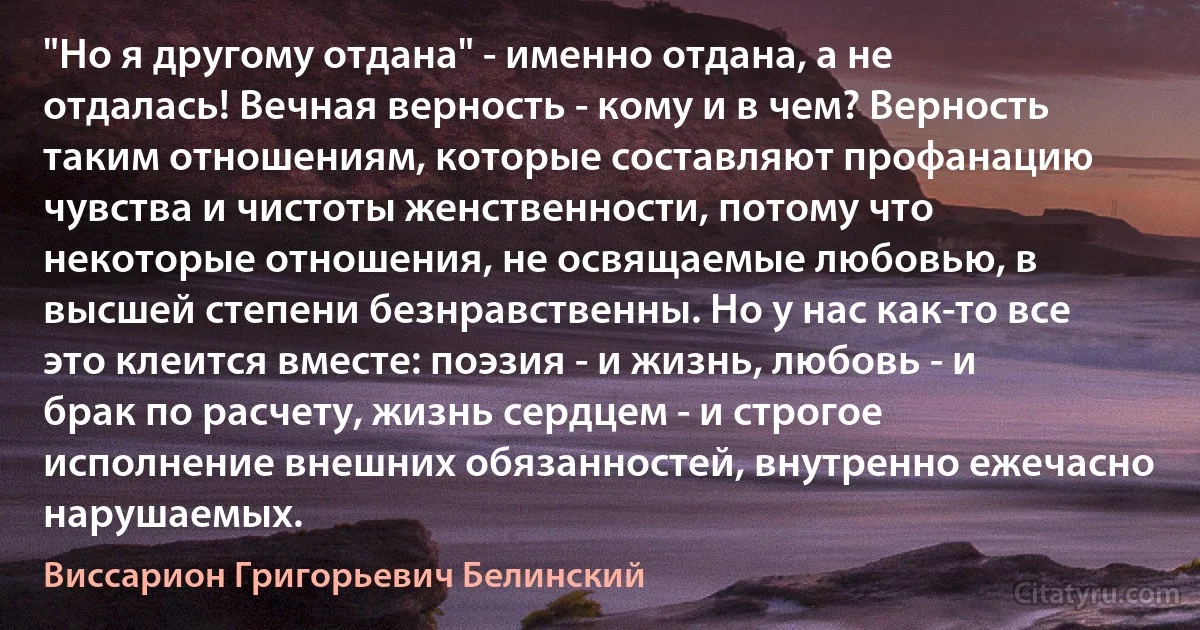 "Но я другому отдана" - именно отдана, а не отдалась! Вечная верность - кому и в чем? Верность таким отношениям, которые составляют профанацию чувства и чистоты женственности, потому что некоторые отношения, не освящаемые любовью, в высшей степени безнравственны. Но у нас как-то все это клеится вместе: поэзия - и жизнь, любовь - и брак по расчету, жизнь сердцем - и строгое исполнение внешних обязанностей, внутренно ежечасно нарушаемых. (Виссарион Григорьевич Белинский)