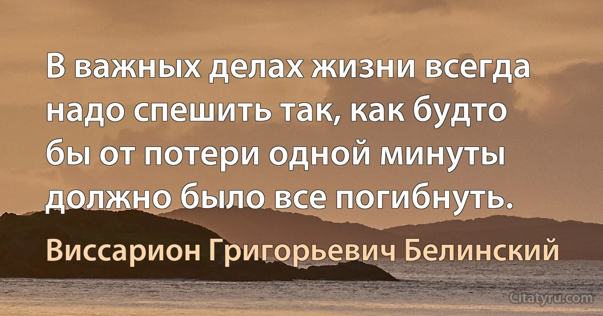 В важных делах жизни всегда надо спешить так, как будто бы от потери одной минуты должно было все погибнуть. (Виссарион Григорьевич Белинский)