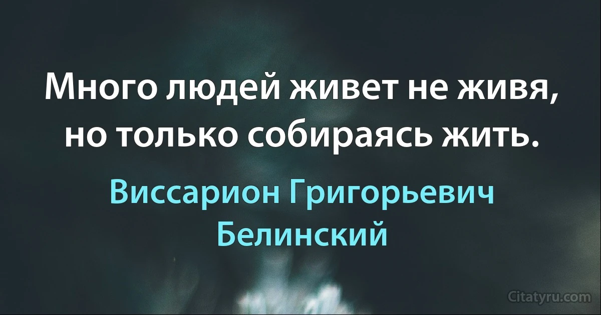 Много людей живет не живя, но только собираясь жить. (Виссарион Григорьевич Белинский)