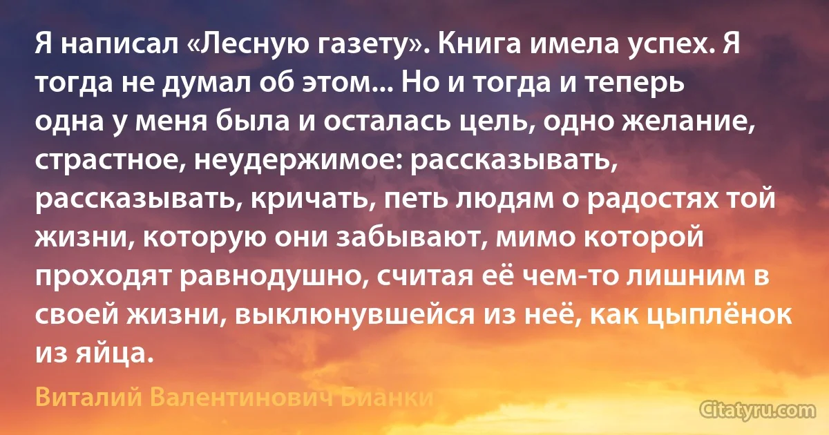 Я написал «Лесную газету». Книга имела успех. Я тогда не думал об этом... Но и тогда и теперь одна у меня была и осталась цель, одно желание, страстное, неудержимое: рассказывать, рассказывать, кричать, петь людям о радостях той жизни, которую они забывают, мимо которой проходят равнодушно, считая её чем-то лишним в своей жизни, выклюнувшейся из неё, как цыплёнок из яйца. (Виталий Валентинович Бианки)