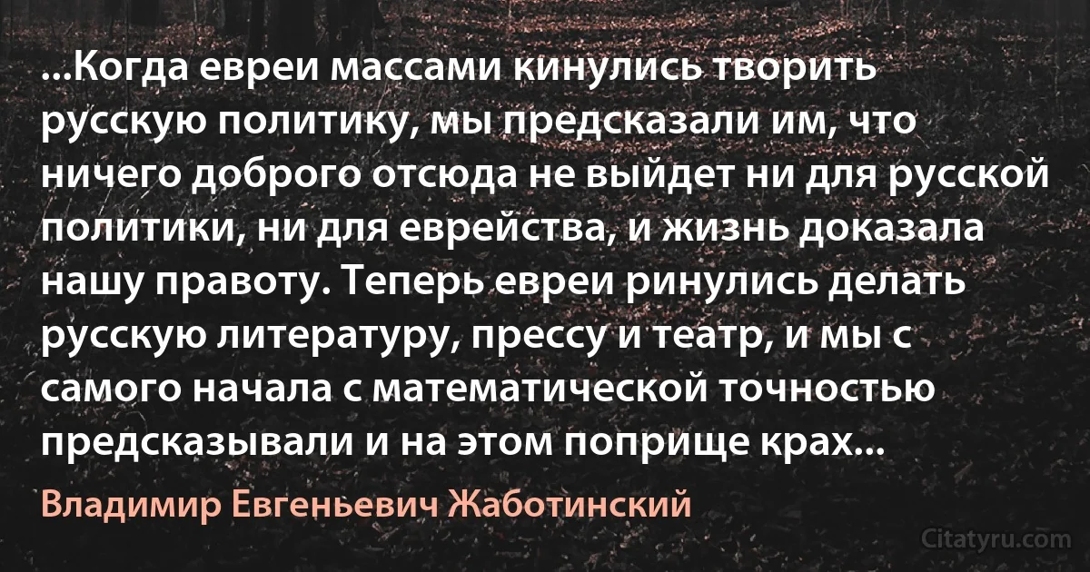 ...Когда евреи массами кинулись творить русскую политику, мы предсказали им, что ничего доброго отсюда не выйдет ни для русской политики, ни для еврейства, и жизнь доказала нашу правоту. Теперь евреи ринулись делать русскую литературу, прессу и театр, и мы с самого начала с математической точностью предсказывали и на этом поприще крах... (Владимир Евгеньевич Жаботинский)