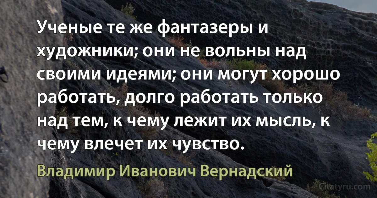 Ученые те же фантазеры и художники; они не вольны над своими идеями; они могут хорошо работать, долго работать только над тем, к чему лежит их мысль, к чему влечет их чувство. (Владимир Иванович Вернадский)