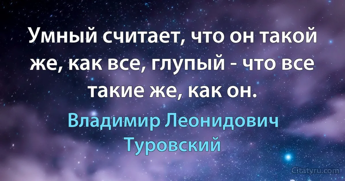 Умный считает, что он такой же, как все, глупый - что все такие же, как он. (Владимир Леонидович Туровский)