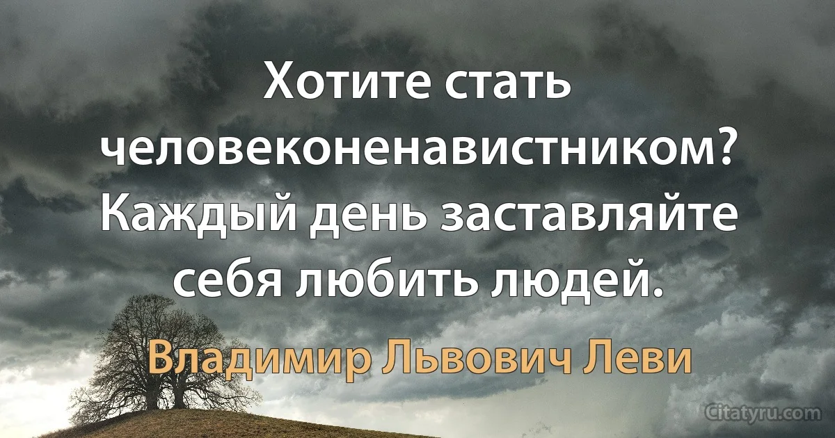 Хотите стать человеконенавистником? Каждый день заставляйте себя любить людей. (Владимир Львович Леви)