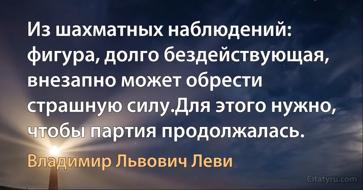 Из шахматных наблюдений: фигура, долго бездействующая, внезапно может обрести страшную силу.Для этого нужно, чтобы партия продолжалась. (Владимир Львович Леви)