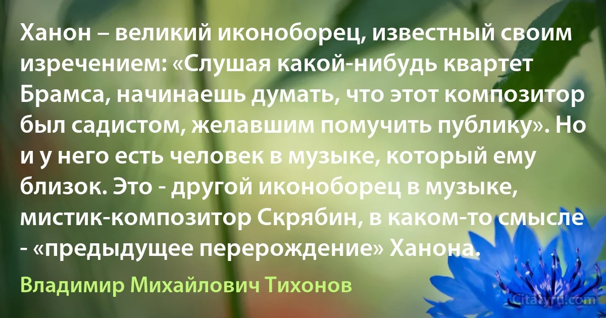 Ханон – великий иконоборец, известный своим изречением: «Слушая какой-нибудь квартет Брамса, начинаешь думать, что этот композитор был садистом, желавшим помучить публику». Но и у него есть человек в музыке, который ему близок. Это - другой иконоборец в музыке, мистик-композитор Скрябин, в каком-то смысле - «предыдущее перерождение» Ханона. (Владимир Михайлович Тихонов)