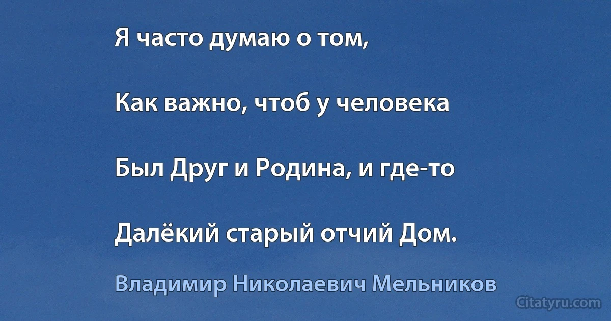 Я часто думаю о том,

Как важно, чтоб у человека

Был Друг и Родина, и где-то

Далёкий старый отчий Дом. (Владимир Николаевич Мельников)