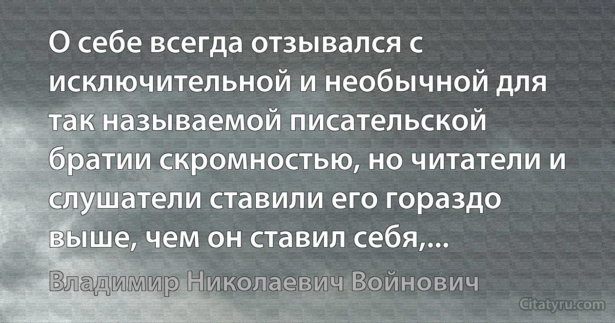 О себе всегда отзывался с исключительной и необычной для так называемой писательской братии скромностью, но читатели и слушатели ставили его гораздо выше, чем он ставил себя,... (Владимир Николаевич Войнович)