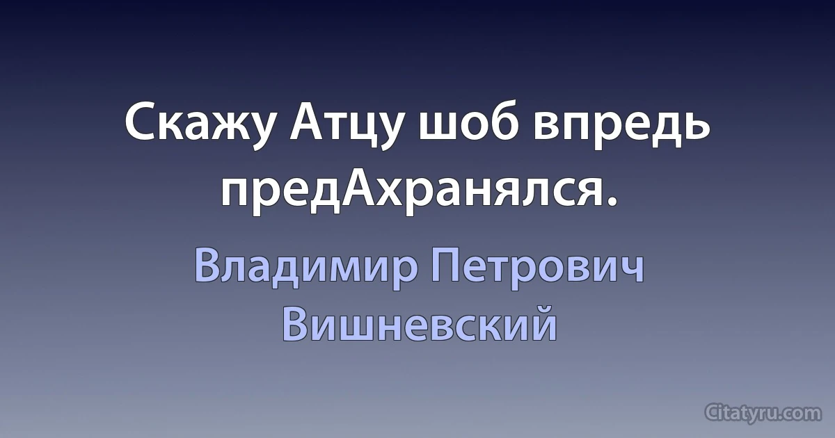 Скажу Атцу шоб впредь предАхранялся. (Владимир Петрович Вишневский)