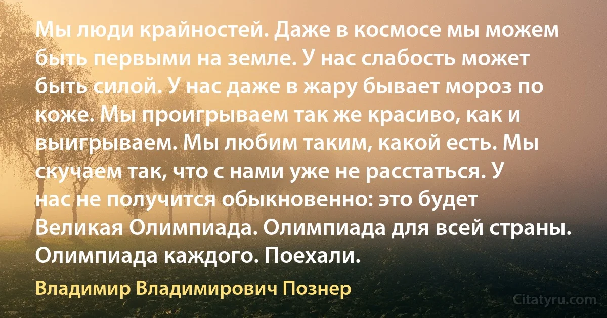 Мы люди крайностей. Даже в космосе мы можем быть первыми на земле. У нас слабость может быть силой. У нас даже в жару бывает мороз по коже. Мы проигрываем так же красиво, как и выигрываем. Мы любим таким, какой есть. Мы скучаем так, что с нами уже не расстаться. У нас не получится обыкновенно: это будет Великая Олимпиада. Олимпиада для всей страны. Олимпиада каждого. Поехали. (Владимир Владимирович Познер)