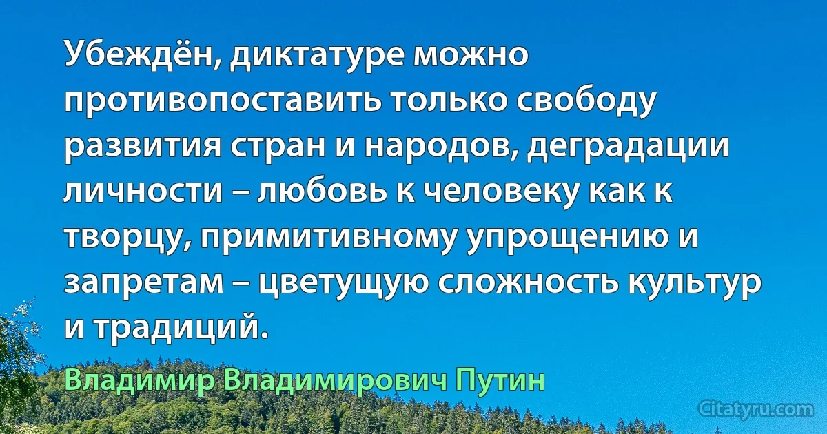 Убеждён, диктатуре можно противопоставить только свободу развития стран и народов, деградации личности – любовь к человеку как к творцу, примитивному упрощению и запретам – цветущую сложность культур и традиций. (Владимир Владимирович Путин)