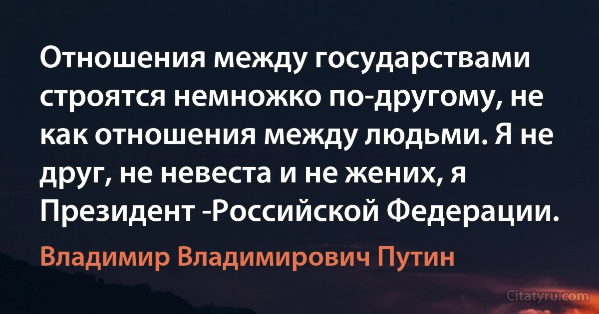 Отношения между государствами строятся немножко по-другому, не как отношения между людьми. Я не друг, не невеста и не жених, я Президент ­Российской Федерации. (Владимир Владимирович Путин)