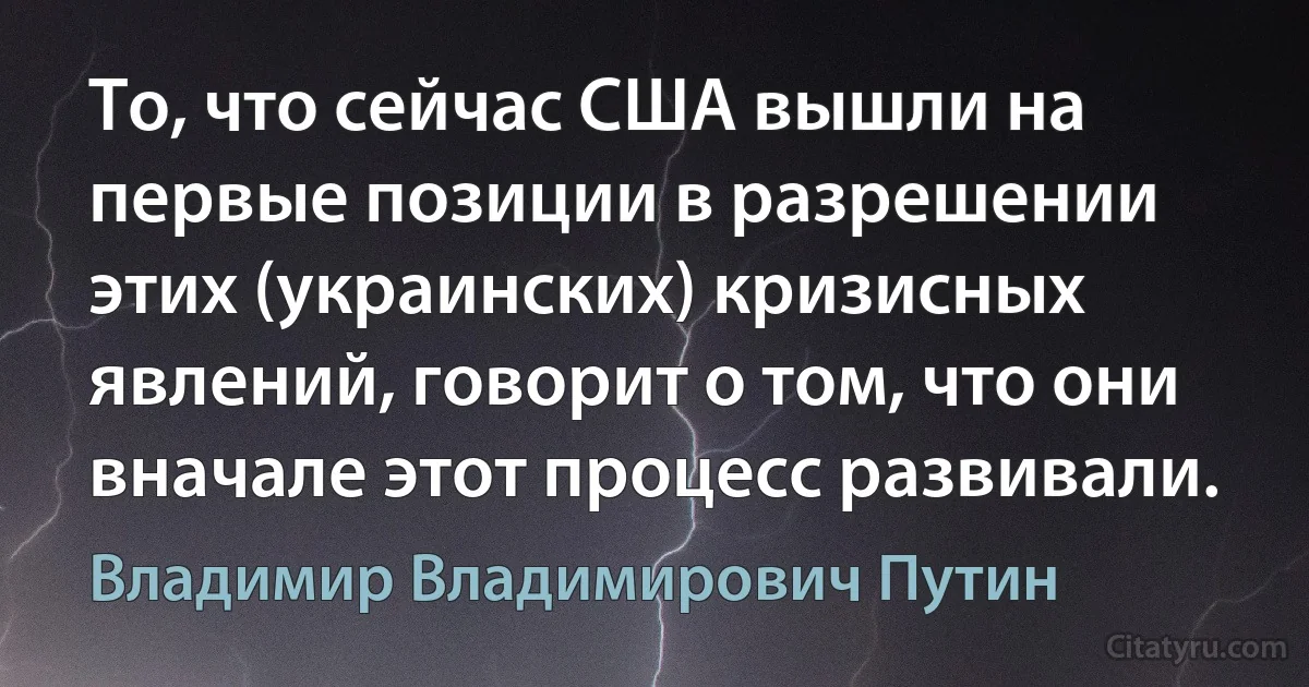 То, что сейчас США вышли на первые позиции в разрешении этих (украинских) кризисных явлений, говорит о том, что они вначале этот процесс развивали. (Владимир Владимирович Путин)