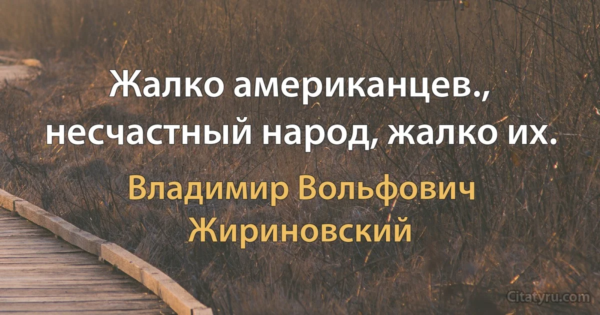 Жалко американцев., несчастный народ, жалко их. (Владимир Вольфович Жириновский)