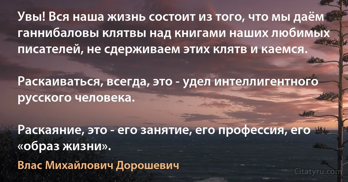 Увы! Вся наша жизнь состоит из того, что мы даём ганнибаловы клятвы над книгами наших любимых писателей, не сдерживаем этих клятв и каемся.

Раскаиваться, всегда, это - удел интеллигентного русского человека.

Раскаяние, это - его занятие, его профессия, его «образ жизни». (Влас Михайлович Дорошевич)